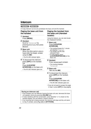 Page 34 
34 
Intercom 
  
A 2-way intercom can be set up between the base unit and the handset. 
Paging the base unit from 
the handset  Paging the handset from 
the base unit (Handset 
locator) 
Using this feature, you can also locate 
the misplaced handset.  
• If you do not want to answer the page 
in step 2, press  
[OFF] 
 to stop paging.
HandsetBase Unit
 
1 
Handset: 
Press  
[MENU] 
.  
2 
Handset: 
Scroll to “ 
Intercom 
” by 
pressing  
[] 
 or  
[] 
, then press  
Select 
. 
3 
Base unit: 
When the...