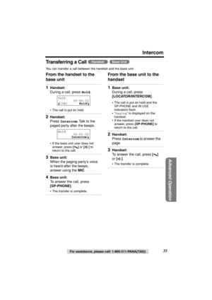Page 35 
Intercom 
Advanced Operation
 
For assistance, please call: 1-800-211-PANA(7262) 
35 
Transferring a Call 
  
  
You can transfer a call between the handset and the base unit. 
From the handset to the 
base unit  From the base unit to the 
handset  
HandsetBase Unit
 
1 
Handset: 
During a call, press  
Hold 
.  
• The call is put on hold. 
2 
Handset: 
Press  
Intercom 
. Talk to the 
paged party after the beeps.  
• If the base unit user does not 
answer, press  
[] 
 or  
[] 
 to 
return to the...