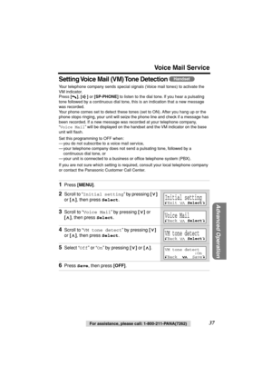 Page 37 
For assistance, please call: 1-800-211-PANA(7262) 
37 
Voice Mail Service 
Advanced Operation
 
Setting Voice Mail (VM) Tone Detection  
Your telephone company sends special signals (Voice mail tones) to activate the 
VM indicator. 
Press  
[] 
,  
[] 
 or  
[SP-PHONE] 
 to listen to the dial tone. If you hear a pulsating 
tone followed by a continuous dial tone, this is an indication that a new message 
was recorded. 
Your phone comes set to detect these tones (set to ON). After you hang up or the...