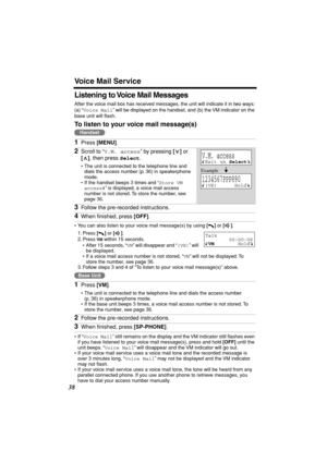 Page 38 
Voice Mail Service 
38 
Listening to Voice Mail Messages 
After the voice mail box has received messages, the unit will indicate it in two ways: 
(a) “ 
Voice Mail 
” will be displayed on the handset, and (b) the VM indicator on the 
base unit will ﬂash.  
To listen to your voice mail message(s) 
• You can also listen to your voice mail message(s) by using  
[] 
 or  
[] 
.
1. Press  
[] 
 or  
[] 
.
2. Press  
VM 
 within 15 seconds.
• After 15 seconds, “ 
VM 
” will disappear and “ 
(VE) 
” will 
be...