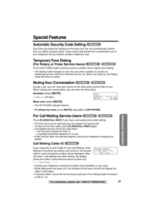 Page 39 
Advanced Operation
 
For assistance, please call: 1-800-211-PANA(7262) 
39 
Special Features 
Automatic Security Code Setting 
  
  
Each time you place the handset on the base unit, the unit automatically selects 
one of a million security codes. These codes help prevent the unauthorized use of 
your telephone line by another cordless telephone user. 
Temporary Tone  Dialing 
(For Rotary or Pulse Service Users)  
  
Press  
[] 
 (TONE) before entering access numbers which require tone dialing.
• The...