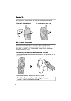 Page 42 
42 
Belt Clip 
You can hang the handset on your belt or pocket using the included belt clip. 
To attach the belt clip To remove the belt clip   
Optional Headset 
Connecting an optional headset to the handset allows hands-free phone 
conversation. Use only a Panasonic KX-TCA60, KX-TCA86, KX-TCA88, 
KX-TCA91, KX-TCA92, or KX-TCA98 headset. To order, call the accessories 
telephone number on page 2. 
Connecting an optional headset to the handset 
Open the headset jack cover, and insert the headset plug...