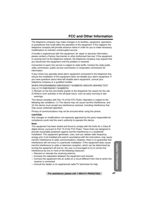 Page 49 
For assistance, please call: 1-800-211-PANA(7262) 
49 
FCC and Other Information 
Useful Information
 
The telephone company may make changes in its facilities, equipment, operations 
or procedures that could affect the operation of the equipment. If this happens the 
telephone company will provide advance notice in order for you to make necessary 
modiﬁcations to maintain uninterrupted service.
If trouble is experienced with this equipment, for repair or warranty information, 
please contact a Factory...