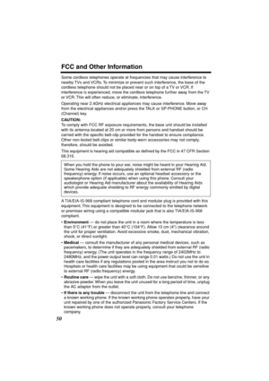 Page 50 
FCC and Other Information 
50 
Some cordless telephones operate at frequencies that may cause interference to 
nearby TVs and VCRs. To minimize or prevent such interference, the base of the 
cordless telephone should not be placed near or on top of a TV or VCR. If 
interference is experienced, move the cordless telephone further away from the TV 
or VCR. This will often reduce, or eliminate, interference.
Operating near 2.4GHz electrical appliances may cause interference. Move away 
from the electrical...