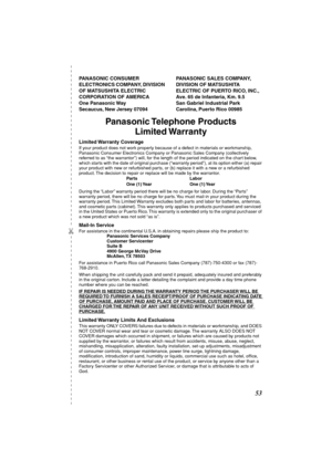 Page 53 
✄
 
53 
PANASONIC CONSUMER 
ELECTRONICS COMPANY, DIVISION 
OF MATSUSHITA ELECTRIC 
CORPORATION OF AMERICA 
One Panasonic Way 
Secaucus, New Jersey 07094PANASONIC SALES COMPANY, 
DIVISION OF MATSUSHITA 
ELECTRIC OF PUERTO RICO, INC., 
Ave. 65 de Infanteria, Km. 9.5 
San Gabriel Industrial Park 
Carolina, Puerto Rico 00985  
Panasonic Telephone  Products
Limited Warranty 
Limited Warranty  Coverage 
If your product does not work properly because of a defect in materials or workmanship, 
Panasonic...