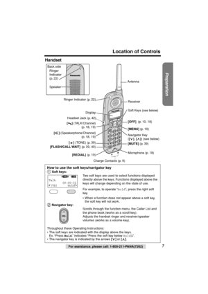 Page 7 
Preparation
 
For assistance, please call: 1-800-211-PANA(7262) 
7 
Location of Controls 
Handset 
How to use the soft keys/navigator key 
  
Soft keys: 
Two soft keys are used to select functions displayed 
directly above the keys. Functions displayed above the 
keys will change depending on the state of use.
For example, to operate “ 
Hold 
”, press the right soft 
key.
• When a function does not appear above a soft key, 
the soft key will not work. 
 Navigator key: 
Scrolls through the function...