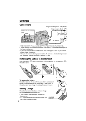 Page 8 
8 
Settings 
Connections 
• USE ONLY WITH Panasonic AC ADAPTOR PQLV19 (Order No. PQLV19Z).
• The AC adaptor must remain connected at all times. (It is normal for the adaptor to 
feel warm during use.)
• If your unit is connected to a PBX which does not support Caller ID, you cannot 
access Caller ID services. 
• The unit will not work during a power failure. To connect a standard telephone on 
the same line, use the Panasonic T-adaptor KX-J66. 
Installing the Battery in the Handset 
Insert the battery...