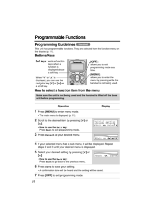 Page 10 
10 
Programmable Functions 
Programming Guidelines  
This unit has programmable functions. They are selected from the function menu on 
the display (p. 11). 
Buttons/Keys
How to select a function item from the menu 
   
Make sure the unit is not being used and the handset is lifted off the base 
unit before programming.
Operation Display 
1 
Press  
[MENU] 
 to enter menu mode. 
• The main menu is displayed (p. 11). 
2 
Scroll to the desired item by pressing  
[] 
 or  
[] 
.  
• 
How to use the  
Exit...