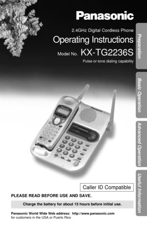 Page 1Preparation
Basic Operation
Advanced Operation
Useful Information
Charge the battery for about 15 hours before initial use.
Caller ID Compatible
PLEASE READ BEFORE USE AND SAVE.
Panasonic World Wide Web address:  http://www.panasonic.com
for customers in the USA or Puerto Rico
2.4GHz Digital Cordless Phone
Operating Instructions
Model No.KX-TG2236S
Pulse-or-tone dialing capability 