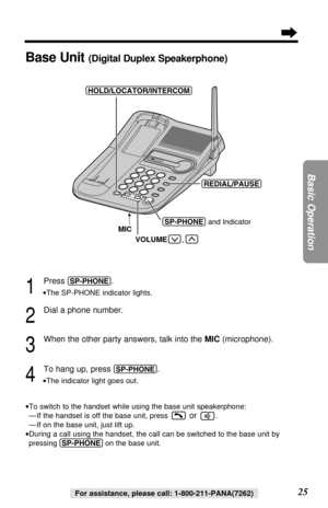 Page 2525
Basic Operation
For assistance, please call: 1-800-211-PANA(7262)
1
Press (SP-PHONE).
•The SP-PHONE indicator lights.
2
Dial a phone number.
3
When the other party answers, talk into the MIC (microphone).
4
To hang up, press (SP-PHONE).
•The indicator light goes out.
•To switch to the handset while using the base unit speakerphone:
—If the handset is off the base unit, press
or .
—If on the base unit, just lift up.
•During a call using the handset, the call can be switched to the base unit by
pressing...