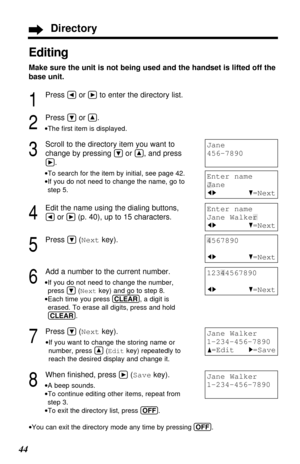 Page 4444
Editing
Make sure the unit is not being used and the handset is lifted off the
base unit.
1
Press Üor áto enter the directory list.
2
Press Öor Ñ.
•The ﬁrst item is displayed.
3
Scroll to the directory item you want to
change by pressing 
Öor Ñ, and press
á.
•To search for the item by initial, see page 42.
•If you do not need to change the name, go to
step 5.
4
Edit the name using the dialing buttons, 
Üor á(p. 40), up to 15 characters.
5
Press Ö(Nextkey).
6
Add a number to the current number.
•If you...