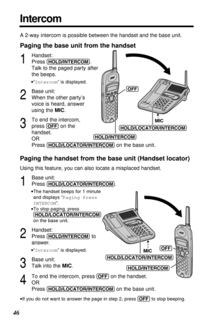 Page 4646
Intercom
A 2-way intercom is possible between the handset and the base unit.
Paging the base unit from the handset
1
Handset:
Press 
(HOLD/INTERCOM). 
Talk to the paged party after
the beeps.
•“Intercom” is displayed.
2
Base unit:
When the other party’s
voice is heard, answer
using the MIC.
3
To end the intercom, 
press 
(OFF)on the 
handset.
OR
Press 
(HOLD/LOCATOR/INTERCOM)on the base unit.
Paging the handset from the base unit (Handset locator)
Using this feature, you can also locate a misplaced...