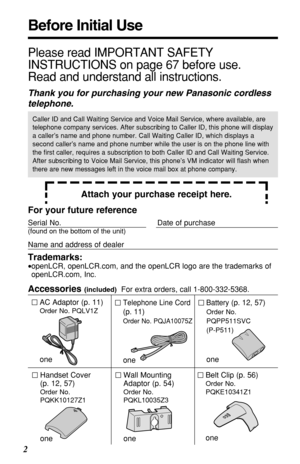 Page 22
Before Initial Use
Please read IMPORTANT SAFETY
INSTRUCTIONS on page 67 before use.
Read and understand all instructions.
Thank you for purchasing your new Panasonic cordless
telephone.
Attach your purchase receipt here.
Caller ID and Call Waiting Service and Voice Mail Service, where available, are
telephone company services. After subscribing to Caller ID, this phone will display
a caller’s name and phone number. Call Waiting Caller ID, which displays a
second caller’s name and phone number while the...