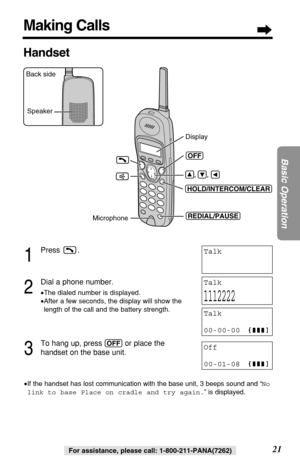 Page 2121
Basic Operation
For assistance, please call: 1-800-211-PANA(7262)For assistance, please call: 1-800-211-PANA(7262)
1
Press .
2
Dial a phone number.
•The dialed number is displayed.
•After a few seconds, the display will show the
length of the call and the battery strength.
3
To hang up, press (OFF)or place the 
handset on the base unit.
•If the handset has lost communication with the base unit, 3 beeps sound and “No
link to base Place on cradle and try again.” is displayed.
Talk
1112222
Talk
00-00-00...