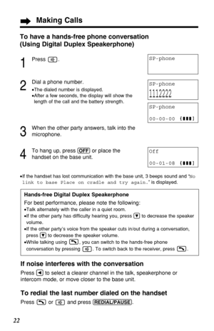 Page 2222
Hands-free Digital Duplex Speakerphone
For best performance, please note the following:
•Talk alternately with the caller in a quiet room.
•If the other party has difficulty hearing you, press Öto decrease the speaker
volume.
•If the other party’s voice from the speaker cuts in/out during a conversation,
press Öto decrease the speaker volume.
•While talking using  , you can switch to the hands-free phone
conversation by pressing  . To switch back to the receiver, press  .
To have a hands-free phone...