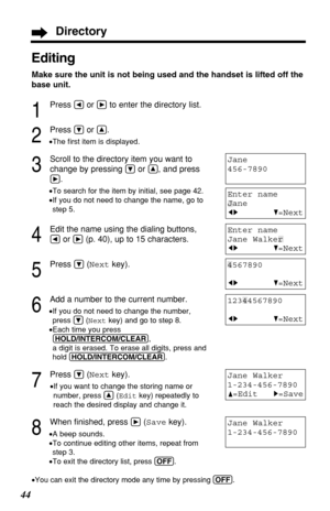 Page 4444
Jane Walker
1-234-456-7890
Editing
Make sure the unit is not being used and the handset is lifted off the
base unit.
1
Press Üor áto enter the directory list.
2
Press Öor Ñ.
•The ﬁrst item is displayed.
3
Scroll to the directory item you want to
change by pressing 
Öor Ñ, and press
á.
•To search for the item by initial, see page 42.
•If you do not need to change the name, go to
step 5.
4
Edit the name using the dialing buttons, 
Üor á(p. 40), up to 15 characters.
5
Press Ö(Nextkey).
6
Add a number to...