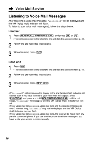 Page 5050
Voice Mail Service
•If “Voicemail” still remains on the display or the VM (Voice mail)indicator still
ﬂashes even if you have listened to your voice mail message(s), press
(FUNCTION), and press and hold (HOLD/INTERCOM/CLEAR)until the unit
beeps. “Voicemail” will disappear and the 
VM (Voice mail)indicator will turn
off.
•If your voice mail service uses a voice mail tone and the recorded message is
over 3 minutes long, “Voicemail” may not be displayed and the 
VM (Voice
mail)
indicator may not ﬂash....