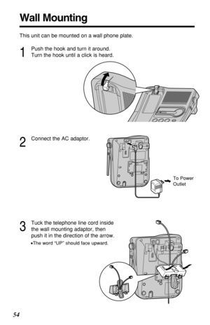 Page 5454
Wall Mounting
This unit can be mounted on a wall phone plate.
2
Connect the AC adaptor.
3
Tuck the telephone line cord inside
the wall mounting adaptor, then
push it in the direction of the arrow.
•The word “UP” should face upward.
1
Push the hook and turn it around.
Turn the hook until a click is heard.
To Power
Outlet 