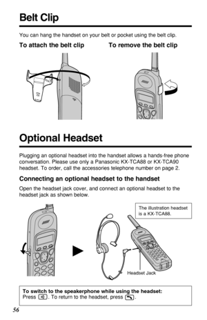 Page 5656
H
You can hang the handset on your belt or pocket using the belt clip.
To attach the belt clip To remove the belt clip
Headset JackThe illustration headset
is a KX-TCA88.
Connecting an optional headset to the handset
Open the headset jack cover, and connect an optional headset to the
headset jack as shown below.
Belt Clip
Plugging an optional headset into the handset allows a hands-free phone
conversation. Please use only a Panasonic KX-TCA88 or KX-TCA90
headset. To order, call the accessories...