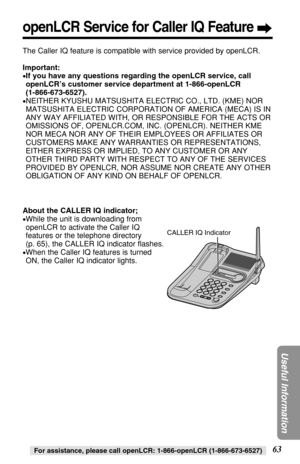 Page 6363
Useful Information
For assistance, please call openLCR: 1-866-openLCR (1-866-673-6527)
About the CALLER IQ indicator;
•While the unit is downloading from
openLCR to activate the Caller IQ
features or the telephone directory 
(p. 65), the CALLER IQ indicator ﬂashes. 
•When the Caller IQ features is turned
ON, the Caller IQ indicator lights. 
 CALLER IQ Indicator
The Caller IQ feature is compatible with service provided by openLCR.
Important:
•If you have any questions regarding the openLCR service,...