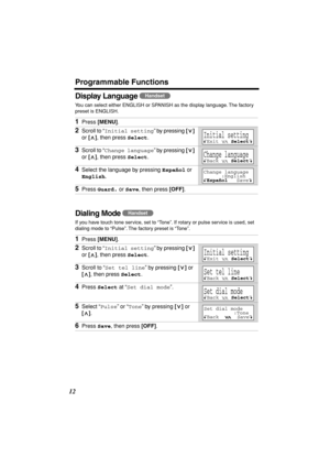 Page 12 
Programmable Functions 
12 
Display Language  
You can select either ENGLISH or SPANISH as the display language. The factory 
preset is ENGLISH.  
Dialing Mode  
If you have touch tone service, set to “Tone”. If rotary or pulse service is used, set 
dialing mode to “Pulse”. The factory preset is “Tone”. 
1 
Press  
[MENU] 
. 
2 
Scroll to “ 
Initial setting 
” by pressing  
[] 
 
or  
[] 
, then press  
Select 
. 
3 
Scroll to “ 
Change language 
” by pressing  
[] 
 
or  
[] 
, then press  
Select 
....