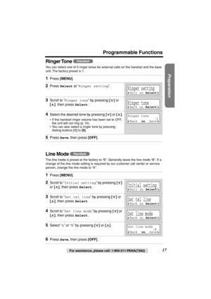 Page 17 
Preparation
 
For assistance, please call: 1-800-211-PANA(7262) 
17 
Programmable Functions
Ringer Tone 
 
You can select one of 6 ringer tones for external calls on the handset and the base 
unit. The factory preset is 1.  
Line Mode  
The line mode is preset at the factory to “B”. Generally leave the line mode “B”. If a 
change of the line mode setting is required by our customer call center or service 
person, change the line mode to “A”.  
1 
Press  
[MENU] 
. 
2 
Press  
Select 
 at “ 
Ringer...