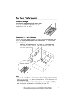 Page 3 
3 
For assistance, please call: 1-800-211-PANA(7262) 
For Best Performance 
Battery Charge 
A rechargeable Nickel-Metal Hydride (Ni-MH) battery 
powers the handset. Charge the battery for about  
6 hours 
 before initial use (p. 8).   
Base Unit Location/Noise 
Calls are transmitted between the base unit and the handset using wireless radio 
waves.  
For maximum distance and noise-free operation, 
 the recommended 
base unit location is:   
Note: 
• If you use the handset near a microwave oven which is...