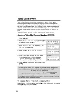 Page 36 
36 
Voice Mail Service 
Voice mail service is an electronic on-line answering system offered by your 
telephone company. After subscribing, the voice mail system can answer calls 
automatically for you when your line is busy or if calls are not answered, and callers 
can leave their messages in your voice mail box virtually located at the telephone 
company. After the voice mail box has received messages, “ 
Voice Mail 
” will be 
displayed on the handset and the VM (Voice Mail) indicator on the base...