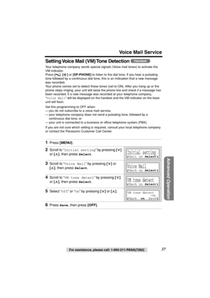 Page 37 
For assistance, please call: 1-800-211-PANA(7262) 
37 
Voice Mail Service 
Advanced Operation
 
Setting Voice Mail (VM) Tone Detection  
Your telephone company sends special signals (Voice mail tones) to activate the 
VM indicator. 
Press  
[] 
,  
[] 
 or  
[SP-PHONE] 
 to listen to the dial tone. If you hear a pulsating  
tone followed by a continuous dial tone, this is an indication that a new message 
was recorded. 
Your phone comes set to detect these tones (set to ON). After you hang up or the...