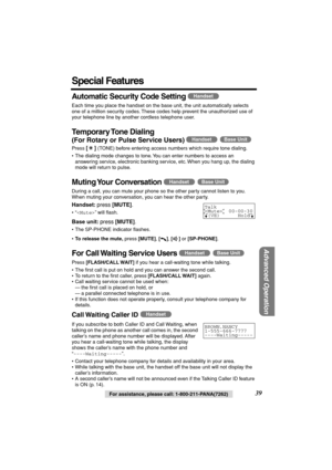 Page 39 
Advanced Operation
 
For assistance, please call: 1-800-211-PANA(7262) 
39 
Special Features 
Automatic Security Code Setting 
  
  
Each time you place the handset on the base unit, the unit automatically selects 
one of a million security codes. These codes help prevent the unauthorized use of 
your telephone line by another cordless telephone user. 
Temporary Tone  Dialing 
(For Rotary or Pulse Service Users)  
  
Press  
[] 
 (TONE) before entering access numbers which require tone dialing.
• The...