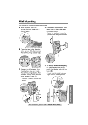 Page 41 
Useful Information
 
For assistance, please call: 1-800-211-PANA(7262) 
41 
Wall Mounting 
This unit can be mounted on a wall phone plate. 
1 
Push the hook and turn it 
around. Turn the hook until a 
click is heard. 
2 
Press the tabs in the direction 
of the arrows ( ), then remove 
the wall mounting adaptor ( ).   
  
3 
Connect the AC adaptor. Tuck 
the telephone line cord inside 
the wall mounting adaptor, then 
push the adaptor in the direction 
of the arrows (  and  ).
 
• The word “UP WALL”...