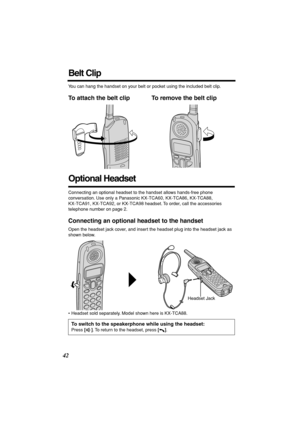 Page 42 
42 
Belt Clip 
You can hang the handset on your belt or pocket using the included belt clip. 
To attach the belt clip To remove the belt clip   
Optional Headset 
Connecting an optional headset to the handset allows hands-free phone 
conversation. Use only a Panasonic KX-TCA60, KX-TCA86, KX-TCA88, 
KX-TCA91, KX-TCA92, or KX-TCA98 headset. To order, call the accessories 
telephone number on page 2. 
Connecting an optional headset to the handset 
Open the headset jack cover, and insert the headset plug...