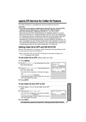 Page 47 
For assistance, please call openLCR: 1-866-openLCR(1-866-673-6527) 
47 
Useful Information
 
openLCR Service for Caller IQ Feature 
The Caller IQ feature is compatible with service provided by openLCR. 
Important:
•If you have any questions regarding the openLCR service, call openLCR’s 
customer service department at 1-866-openLCR (1-866-673-6527). 
• NEITHER PANASONIC COMMUNICATIONS CO., LTD. (PCC) NOR 
MATSUSHITA ELECTRIC CORPORATION OF AMERICA (MECA) IS IN ANY 
WAY AFFILIATED WITH, OR RESPONSIBLE...