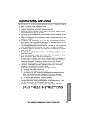 Page 51 
Useful Information
 
For assistance, please call: 1-800-211-PANA(7262) 
51 
Important Safety Instructions 
When using this unit, basic safety precautions should always be followed to reduce 
the risk of ﬁre, electric shock, or personal injury.
1. Read and understand all instructions.
2. Follow all warnings and instructions marked on this unit.
3. Unplug this unit from AC outlets before cleaning. Do not use liquid or aerosol 
cleaners. Use a damp cloth for cleaning.
4. Do not use this unit near water,...