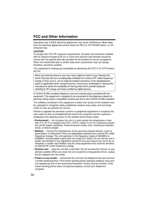 Page 54 
FCC and Other Information 
54 
Operating near 2.4GHz electrical appliances may cause interference. Move away 
from the electrical appliances and/or press the TALK or SP-PHONE button, or CH 
(Channel) key. 
CAUTION: 
To comply with FCC RF exposure requirements, the base unit should be installed 
with its antenna located at 20 cm or more from persons and handset should be 
carried with the speciﬁc belt-clip provided for the handset to ensure compliance. 
Other non-tested belt-clips or similar body-worn...