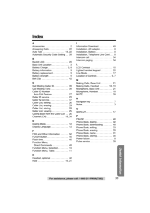 Page 55 
Useful Information
 
For assistance, please call: 1-800-211-PANA(7262) 
55 
Index 
A 
Accessories  . . . . . . . . . . . . . . . . . . .   2
Answering Calls  . . . . . . . . . . . . . . .   22
Auto Talk  . . . . . . . . . . . . . . . . .   14, 22
Automatic Security Code Setting  . .   39 
B 
Backlit LCD . . . . . . . . . . . . . . . . . . .   20
Base Unit Location . . . . . . . . . . . . . .   3
Battery Charge . . . . . . . . . . . . . . .   3, 8
Battery information . . . . . . . . . . . . . .   9...