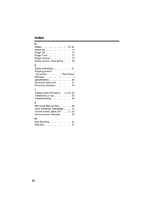 Page 56 
Index 
56 
R 
Redial . . . . . . . . . . . . . . . . . . . .   19, 21
Redial list . . . . . . . . . . . . . . . . . . . .   19
Ringer Off  . . . . . . . . . . . . . . . . . . .   16
Ringer Tone . . . . . . . . . . . . . . . . . .   17
Ringer Volume . . . . . . . . . . . . . . . .   16
Rotary service, Tone dialing  . . . . .   39 
S 
Safety Instructions . . . . . . . . . . . . .   51
Shipping product 
for service  . . . . . . . . . . .   Back Cover
Soft keys  . . . . . . . . . . . . . . . . . . . . ....
