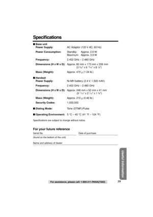 Page 59 
Useful Information
 
For assistance, please call: 1-800-211-PANA(7262) 
59 
Speciﬁcations 
 
Base unit
Power Supply: 
AC Adaptor (120 V AC, 60 Hz) 
Power Consumption: 
Standby: Approx. 2.6 W
Maximum: Approx. 3.9 W 
Frequency: 
2.402 GHz – 2.480 GHz 
Dimensions (H x W x D): 
Approx. 80 mm x 173 mm x 206 mm
(3  
5 
⁄ 
32 
 x 6  
13 
⁄ 
16 
 x 8  
1 
⁄ 
8 
) 
Mass (Weight): 
Approx. 470  
g 
 (1.04 lb.) 
 
Handset
Power Supply: 
Ni-MH battery (2.4 V, 1,500 mAh) 
Frequency: 
2.402 GHz – 2.480 GHz...