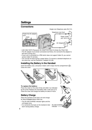 Page 8 
8 
Settings 
Connections 
• USE ONLY WITH Panasonic AC ADAPTOR PQLV19 (Order No. PQLV19Z).
• The AC adaptor must remain connected at all times. (It is normal for the adaptor to 
feel warm during use.)
• If your unit is connected to a PBX which does not support Caller ID, you cannot 
access Caller ID services. 
• The unit will not work during a power failure. To connect a standard telephone on 
the same line, use the Panasonic T-adaptor KX-J66. 
Installing the Battery in the Handset 
Insert the battery...