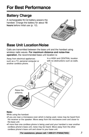 Page 33For assistance, please call: 1-800-211-PANA(7262)For assistance, please call: 1-800-211-PANA(7262)
For Best Performance
Battery Charge
A rechargeable Ni-Cd battery powers the
handset. Charge the battery for about 15
hoursbefore initial use (p. 12).
Base Unit Location/Noise
Calls are transmitted between the base unit and the handset using
wireless radio waves. For maximum distance and noise-free
operation, the recommended base unit location is:
Note:
While using the handset:
•If you are near a microwave...