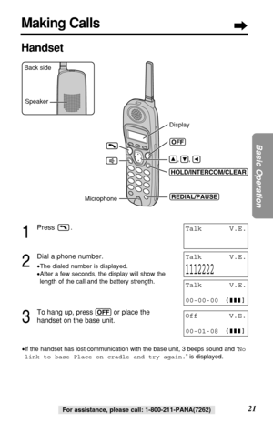 Page 2121
Basic Operation
For assistance, please call: 1-800-211-PANA(7262)For assistance, please call: 1-800-211-PANA(7262)
1
Press .
2
Dial a phone number.
•The dialed number is displayed.
•After a few seconds, the display will show the
length of the call and the battery strength.
3
To hang up, press (OFF)or place the 
handset on the base unit.
•If the handset has lost communication with the base unit, 3 beeps sound and “No
link to base Place on cradle and try again.” is displayed.
TalkV.E.
1112222
TalkV.E....