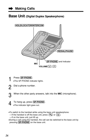 Page 2626
1
Press (SP-PHONE).
•The SP-PHONE indicator lights.
2
Dial a phone number.
3
When the other party answers, talk into the MIC (microphone).
4
To hang up, press (SP-PHONE).
•The indicator light goes out.
•To switch to the handset while using the base unit speakerphone:
— If the handset is off the base unit, press or  .
— If on the base unit, just lift up.
•During a call using the handset, the call can be switched to the base unit by
pressing (SP-PHONE)on the base unit.
Base Unit (Digital Duplex...