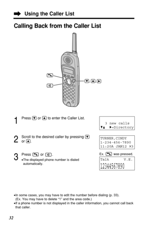 Page 3232
Using the Caller List
1
Press Öor Ñto enter the Caller List.
2
Scroll to the desired caller by pressing Ö
or Ñ.
3
Press or .
•The displayed phone number is dialed
automatically.
TURNER,CINDY 
1-234-456-7890
11:20A JAN12 
✕3
TalkV.E.
12344567890
Calling Back from the Caller List
•In some cases, you may have to edit the number before dialing (p. 33). 
(Ex. You may have to delete “1” and the area code.)
•If a phone number is not displayed in the caller information, you cannot call back
that caller.
3 new...