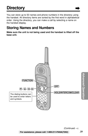 Page 39Advanced Operation
For assistance, please call: 1-800-211-PANA(7262)
Directory
You can store up to 50 names and phone numbers in the directory using
the handset. All directory items are sorted by the ﬁrst word in alphabetical
order. Using the directory, you can make a call by selecting a name on
the handset display. 
Storing Names and Numbers
Make sure the unit is not being used and the handset is lifted off the
base unit.
(HOLD/INTERCOM/CLEAR)
(OFF)
(FUNCTION)
    ,      ,      , 
The dialing buttons...