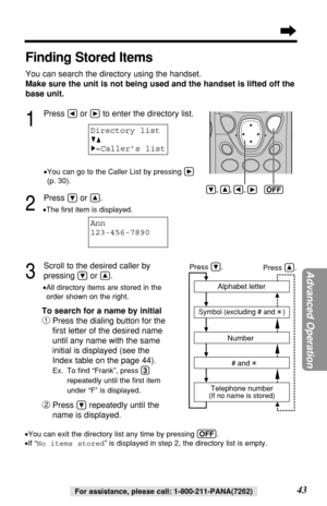 Page 43Advanced Operation
43For assistance, please call: 1-800-211-PANA(7262)
Finding Stored Items
You can search the directory using the handset.
Make sure the unit is not being used and the handset is lifted off the
base unit.
1
Press Üor áto enter the directory list.
•You can go to the Caller List by pressing á
(p. 30).
2
Press Öor Ñ.
•The ﬁrst item is displayed.
3
Scroll to the desired caller by 
pressing 
Öor Ñ..
•All directory items are stored in the
order shown on the right.Alphabet letter
Symbol...