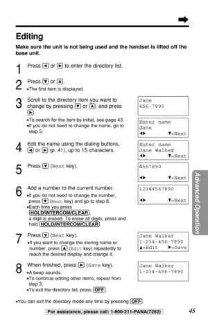 Page 45Advanced Operation
45For assistance, please call: 1-800-211-PANA(7262)
Jane Walker
1-234-456-7890
Editing
Make sure the unit is not being used and the handset is lifted off the
base unit.
1
Press Üor áto enter the directory list.
2
Press Öor Ñ.
•The ﬁrst item is displayed.
3
Scroll to the directory item you want to
change by pressing 
Öor Ñ, and press
á.
•To search for the item by initial, see page 43.
•If you do not need to change the name, go to
step 5.
4
Edit the name using the dialing buttons, 
Üor...
