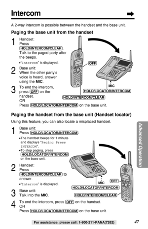 Page 47Advanced Operation
47For assistance, please call: 1-800-211-PANA(7262)
Intercom
A 2-way intercom is possible between the handset and the base unit.
Paging the base unit from the handset
1
Handset:
Press
(HOLD/INTERCOM/CLEAR).
Talk to the paged party after
the beeps.
•“Intercom” is displayed.
2
Base unit:
When the other party’s
voice is heard, answer
using the MIC.
3
To end the intercom, 
press 
(OFF)on the 
handset.
OR
Press 
(HOLD/LOCATOR/INTERCOM)on the base unit.
Paging the handset from the base unit...