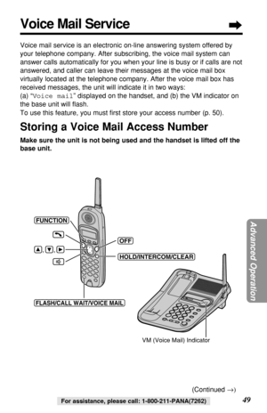 Page 49Advanced Operation
49For assistance, please call: 1-800-211-PANA(7262)
Voice Mail Service
Voice mail service is an electronic on-line answering system offered by
your telephone company. After subscribing, the voice mail system can
answer calls automatically for you when your line is busy or if calls are not
answered, and caller can leave their messages at the voice mail box
virtually located at the telephone company. After the voice mail box has
received messages, the unit will indicate it in two ways:...