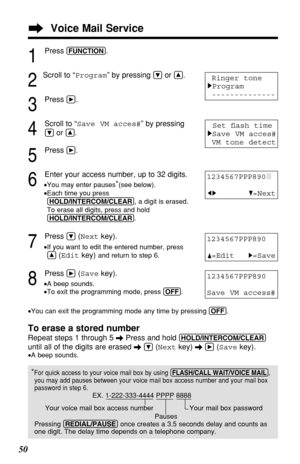 Page 5050To erase a stored number
Repeat steps 1 through 5 \Press and hold (HOLD/INTERCOM/CLEAR)
until all of the digits are erased \Ö(Nextkey) \á(Savekey).
•A beep sounds.
*For quick access to your voice mail box by using (FLASH/CALL!WAIT/VOICE!MAIL),
you may add pauses between your voice mail box access number and your mail box
password in step 6.
EX. 1-222-333-4444 PPPP 8888
Your voice mail box access number  Your mail box password
Pauses
Pressing (REDIAL/PAUSE)once creates a 3.5 seconds delay and counts as...