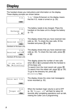 Page 8V.E.
Ringer off
Voice mail V.E.
V.E.
Recharge 
8
Display
The handset shows you instructions and information on the display.
These display prompts are shown below.
“V.E.” (Voice Enhancer) on the display means
that the V.E. mode is turned on (p. 25).
The battery needs to be charged. Place the
handset on the base unit to charge the battery 
(p. 13).
The display shows that you have received new
calls (p. 30). To check the new calls, lift the
handset and press 
Öor Ñ.
The display shows that you have received...